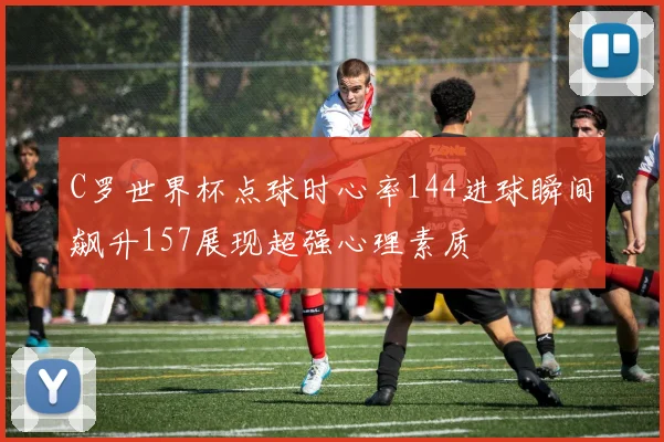 C罗世界杯点球时心率144进球瞬间飙升157展现超强心理素质