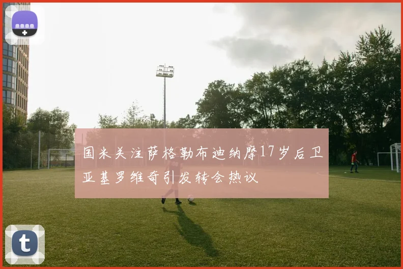 国米关注萨格勒布迪纳摩17岁后卫亚基罗维奇引发转会热议