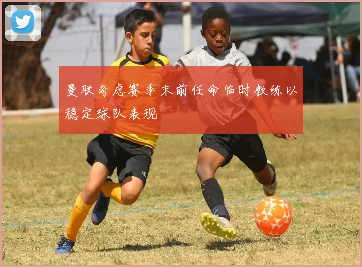 曼联考虑赛季末前任命临时教练以稳定球队表现