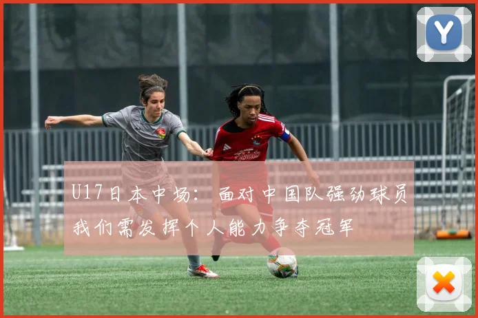 U17日本中场：面对中国队强劲球员我们需发挥个人能力争夺冠军
