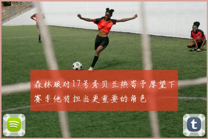 森林狼对17号秀贝兰热寄予厚望下赛季他将担当更重要的角色
