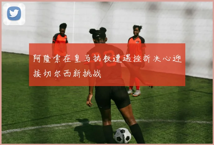 阿隆索在皇马执教遭遇挫折决心迎接切尔西新挑战