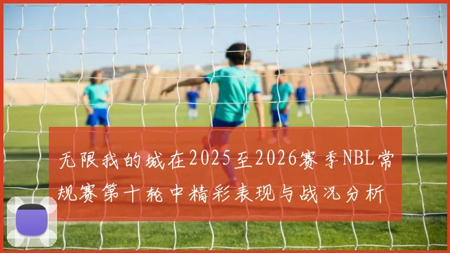 无限我的城在2025至2026赛季NBL常规赛第十轮中精彩表现与战况分析