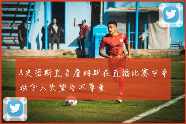 A史密斯直言詹姆斯在直播比赛中举动令人失望与不尊重