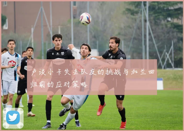 卢谈小卡失去队友的挑战与加兰回归前的应对策略