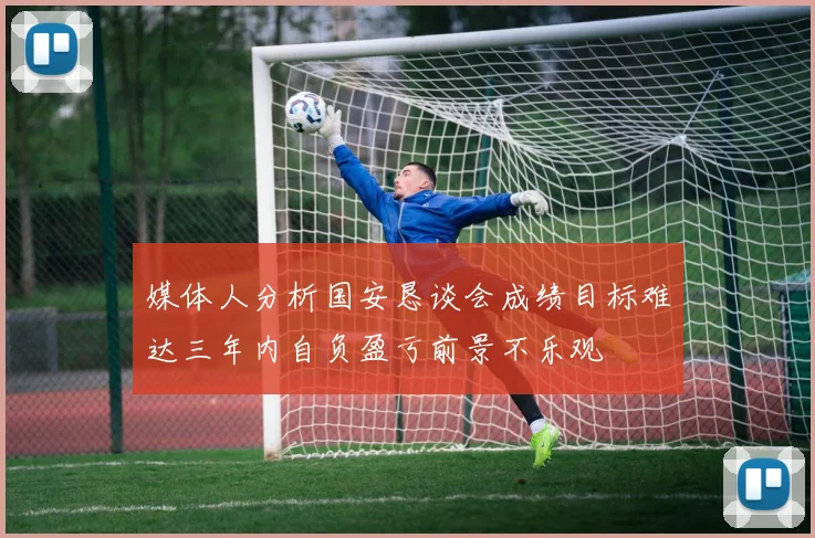 媒体人分析国安恳谈会成绩目标难达三年内自负盈亏前景不乐观
